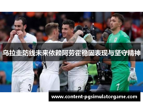 乌拉圭防线未来依赖阿劳霍稳固表现与坚守精神