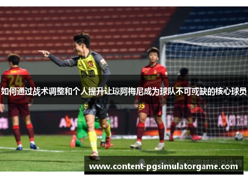 如何通过战术调整和个人提升让琼阿梅尼成为球队不可或缺的核心球员