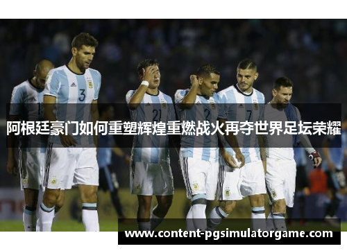 阿根廷豪门如何重塑辉煌重燃战火再夺世界足坛荣耀