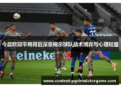 今晨欧冠平局背后深意揭示球队战术博弈与心理较量