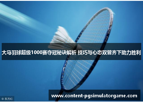 大马羽球超级1000赛夺冠秘诀解析 技巧与心态双管齐下助力胜利