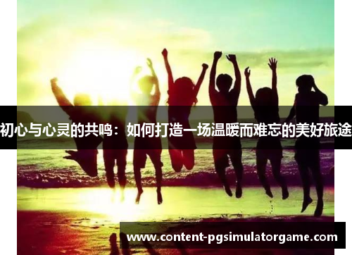 初心与心灵的共鸣：如何打造一场温暖而难忘的美好旅途