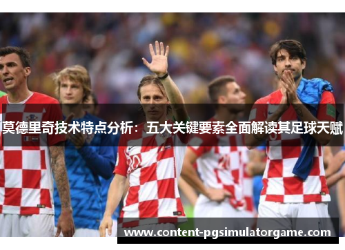 莫德里奇技术特点分析：五大关键要素全面解读其足球天赋