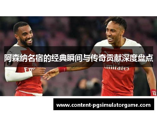 阿森纳名宿的经典瞬间与传奇贡献深度盘点