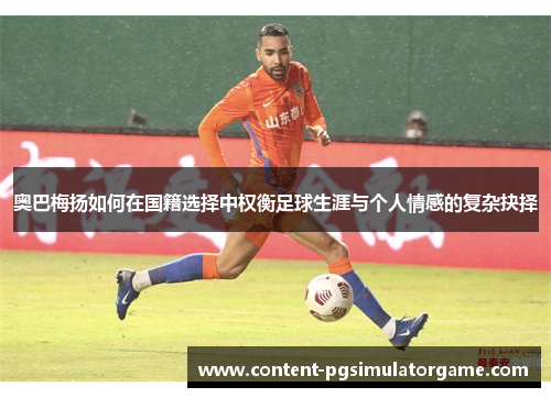 奥巴梅扬如何在国籍选择中权衡足球生涯与个人情感的复杂抉择