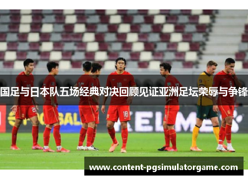 国足与日本队五场经典对决回顾见证亚洲足坛荣辱与争锋