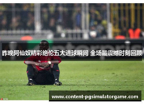 昨晚阿仙奴精彩绝伦五大进球瞬间 全场最震撼时刻回顾