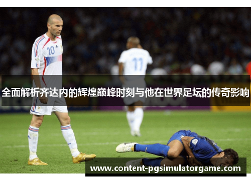 全面解析齐达内的辉煌巅峰时刻与他在世界足坛的传奇影响 全面解析齐达内的辉煌巅峰时刻与他在世界足坛的传奇影响