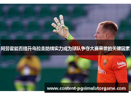 阿劳霍能否提升乌拉圭防线实力成为球队争夺大赛荣誉的关键因素