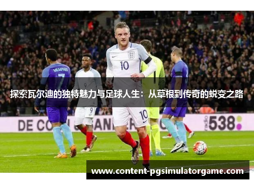 探索瓦尔迪的独特魅力与足球人生：从草根到传奇的蜕变之路