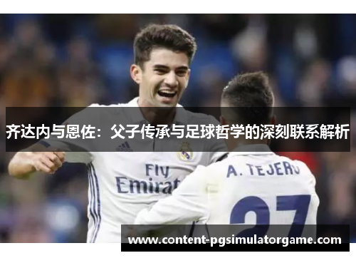 齐达内与恩佐：父子传承与足球哲学的深刻联系解析