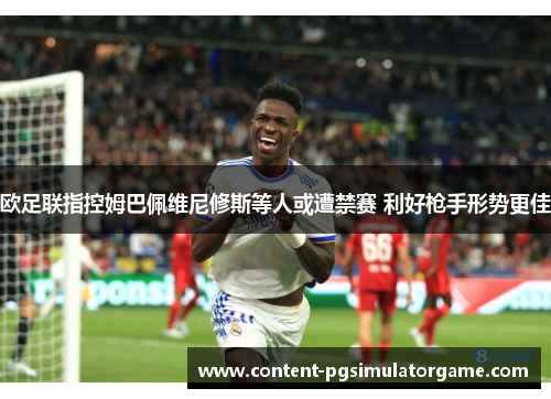 欧足联指控姆巴佩维尼修斯等人或遭禁赛 利好枪手形势更佳