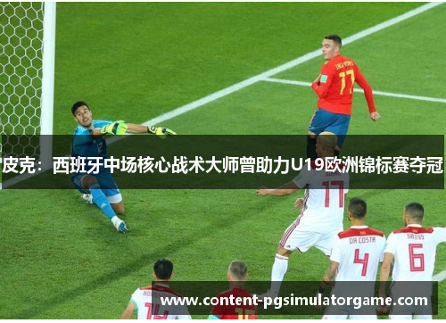 皮克：西班牙中场核心战术大师曾助力U19欧洲锦标赛夺冠