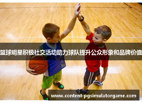 篮球明星积极社交活动助力球队提升公众形象和品牌价值